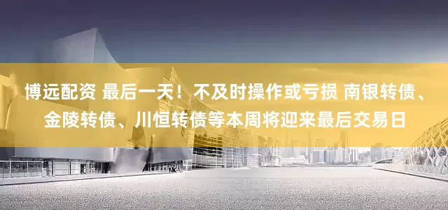 博远配资 最后一天！不及时操作或亏损 南银转债、金陵转债、川恒转债等本周将迎来最后交易日