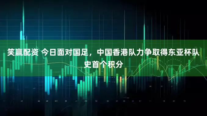 笑赢配资 今日面对国足，中国香港队力争取得东亚杯队史首个积分
