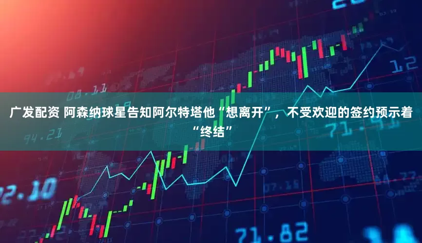 广发配资 阿森纳球星告知阿尔特塔他“想离开”，不受欢迎的签约预示着“终结”