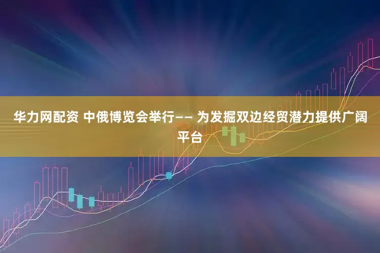 华力网配资 中俄博览会举行—— 为发掘双边经贸潜力提供广阔平台