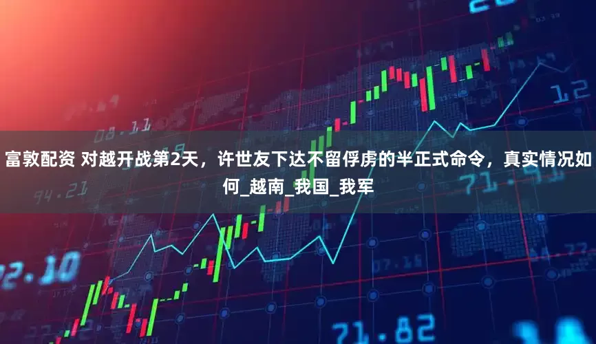 富敦配资 对越开战第2天，许世友下达不留俘虏的半正式命令，真实情况如何_越南_我国_我军