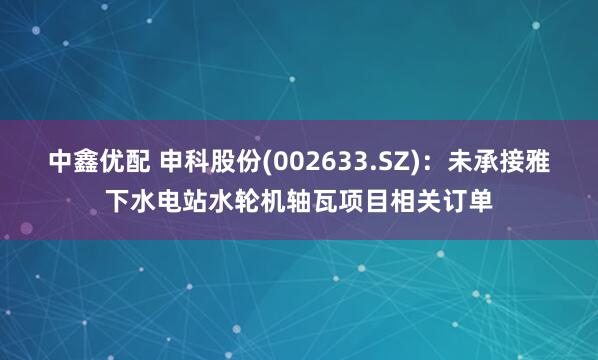 中鑫优配 申科股份(002633.SZ)：未承接雅下水电站水轮机轴瓦项目相关订单