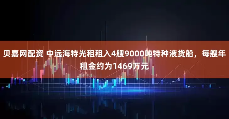 贝嘉网配资 中远海特光租租入4艘9000吨特种液货船，每艘年租金约为1469万元