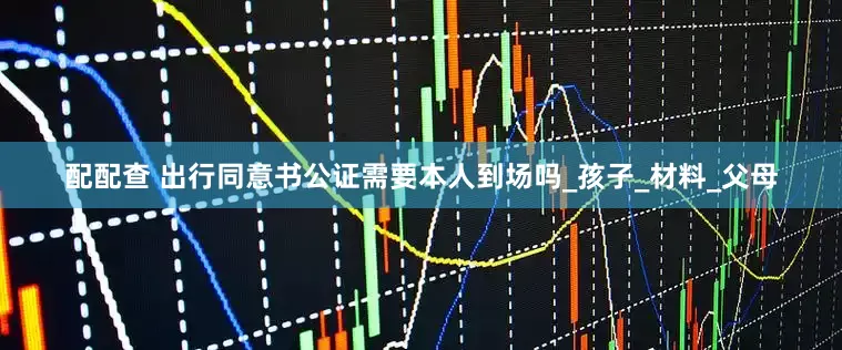 配配查 出行同意书公证需要本人到场吗_孩子_材料_父母