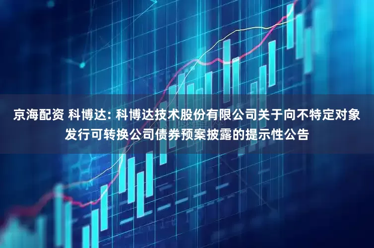 京海配资 科博达: 科博达技术股份有限公司关于向不特定对象发行可转换公司债券预案披露的提示性公告