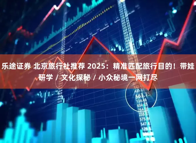 乐途证券 北京旅行社推荐 2025：精准匹配旅行目的！带娃研学 / 文化探秘 / 小众秘境一网打尽