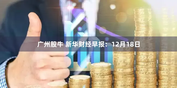 广州股牛 新华财经早报:12月18日