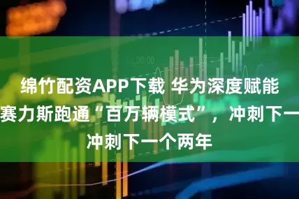 绵竹配资APP下载 华为深度赋能五年，赛力斯跑通“百万辆模式”，冲刺下一个两年