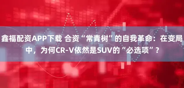 鑫福配资APP下载 合资“常青树”的自我革命:在变局中,为何CR-V依然是SUV的“必选项”?
