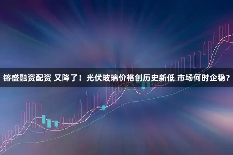 镕盛融资配资 又降了！光伏玻璃价格创历史新低 市场何时企稳？